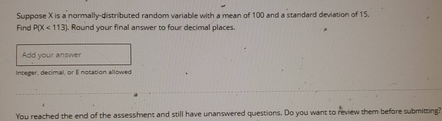 Suppose X is a normally-distributed random variable with a mean of 100 and a standard deviation of 15. 
Find P(X<113). Round your final answer to four decimal places. 
Add your answer 
Integer, decimal, or E notation allowed 
You reached the end of the assessment and still have unanswered questions. Do you want to review them before submitting?