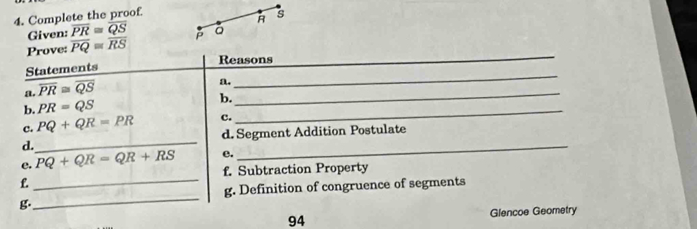 Complete the proof s
R
Given: overline PR≌ overline QS
_ 
Prove: overline PQ≌ overline RS a 
Reasons 
_ 
Statements 
a. overline PR≌ overline QS
a. 
b. PR=QS b._ 
_ 
c. PQ+QR=PR
c. 
d. Segment Addition Postulate 
d. 
_ 
e. PQ+QR=QR+RS e. 
_ 
f. Subtraction Property 
f. 
_g. Definition of congruence of segments 
g. 
_ 
94 Glencoe Geometry