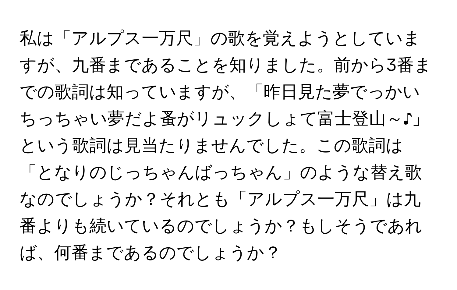 私は「アルプス一万尺」の歌を覚えようとしていますが、九番まであることを知りました。前から3番までの歌詞は知っていますが、「昨日見た夢でっかいちっちゃい夢だよ蚤がリュックしょて富士登山～♪」という歌詞は見当たりませんでした。この歌詞は「となりのじっちゃんばっちゃん」のような替え歌なのでしょうか？それとも「アルプス一万尺」は九番よりも続いているのでしょうか？もしそうであれば、何番まであるのでしょうか？