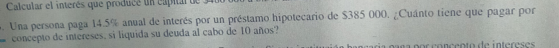 Calcular el interés que produce un capitar de . 
5. Una persona paga 14.5% anual de interés por un préstamo hipotecario de $385 000. ¿Cuánto tiene que pagar por 
concepto de intereses, si liquida su deuda al cabo de 10 años? 
an p r cóncento de intereses