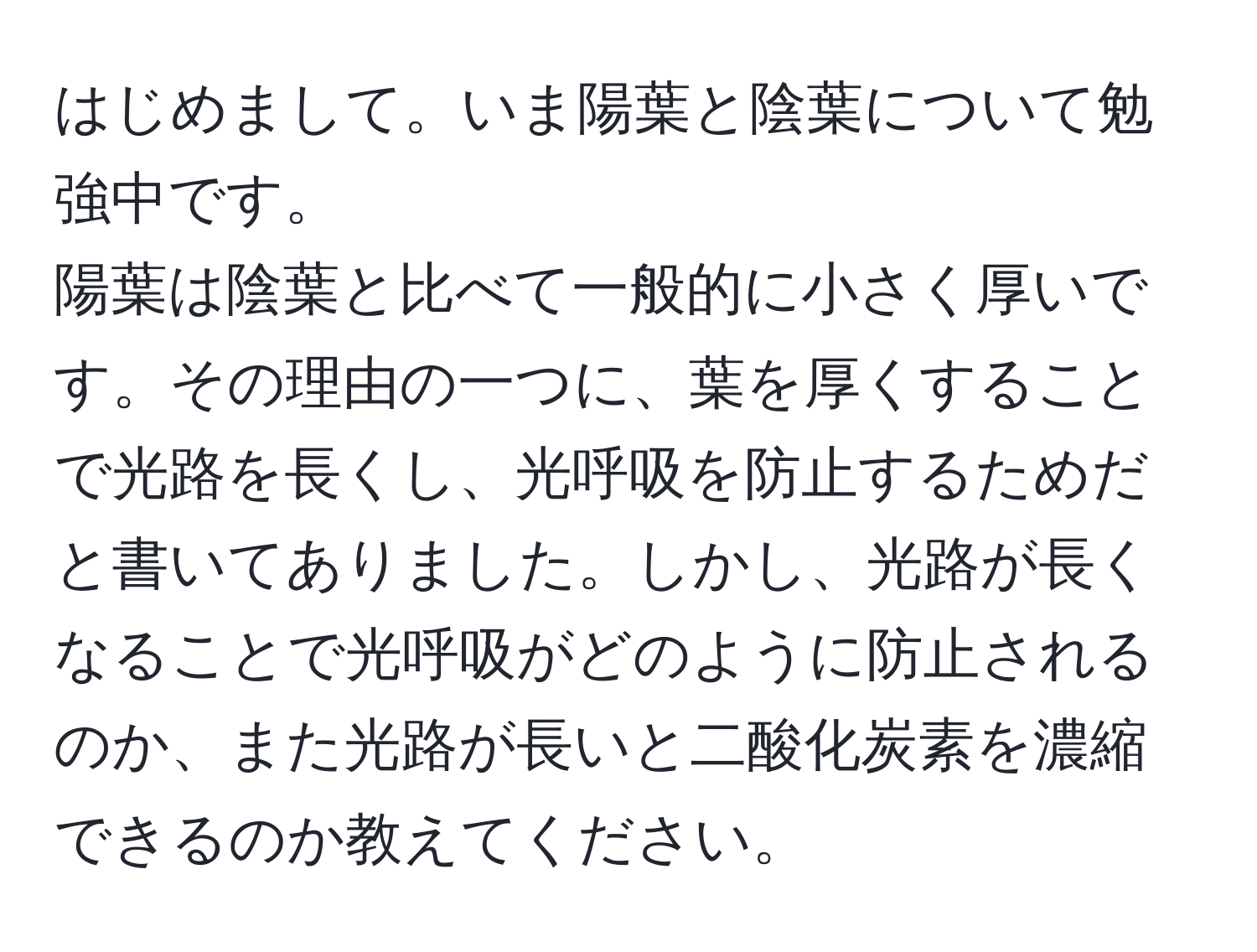 はじめまして。いま陽葉と陰葉について勉強中です。  
陽葉は陰葉と比べて一般的に小さく厚いです。その理由の一つに、葉を厚くすることで光路を長くし、光呼吸を防止するためだと書いてありました。しかし、光路が長くなることで光呼吸がどのように防止されるのか、また光路が長いと二酸化炭素を濃縮できるのか教えてください。