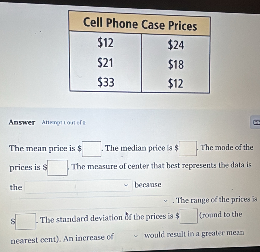 Answer Attempt 1 out of 2 
829 
The mean price is $ ;□. The median price is $ :□. . The mode of the 
prices is $ □. . The measure of center that best represents the data is 
the □ because 
The range of the prices is
$□. The standard deviation of the prices is $□ (round to the 
nearest cent). An increase of would result in a greater mean