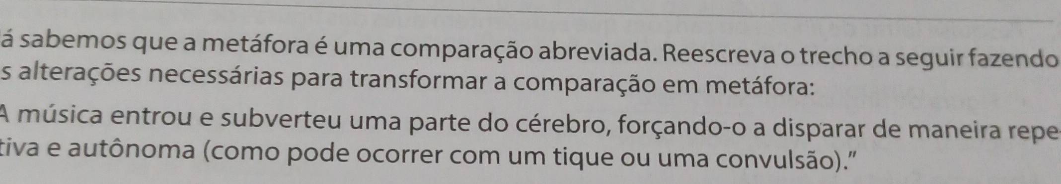 sá sabemos que a metáfora é uma comparação abreviada. Reescreva o trecho a seguir fazendo 
As alterações necessárias para transformar a comparação em metáfora: 
A música entrou e subverteu uma parte do cérebro, forçando-o a disparar de maneira repe 
tiva e autônoma (como pode ocorrer com um tique ou uma convulsão).''