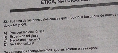 ÉtICA, NATURal
33.- Fue una de las principales causas que propició la búsqueda de nuevas
siglos XV y XVI.
A) Prosperidad económica
B) Expansión religiosa
C) Necesidad mercantil
D) Invasión cultural
34 - Ordena los acontecimientos que sucedieron en esa época.