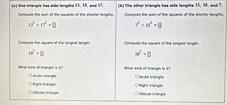 One triangle has side lengths 13, 19, and 17. (b) The other triangle has side lengths 15, 18, and 7.
Compute the sum of the squares of the shorter lengths. Compute the sum of the squares of the shorter lengths.
13^2+17^2=□
7^2+15^2=□
Compute the square of the longest length. Compute the square of the longest length.
19^2=□
18^2=□
What kind of triangle is it? What kind of triangle is it?
Acute triangle Acute triangle
Right triangle Right triangle
Obtuse triangle Obtuse triangle