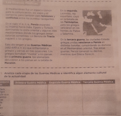 El Mediterráneo fue un espaclo común En la segunda. 
para la comunicación, los viajes y el 
comercio, pero también para tensiones y espartano, cayó Leónidas, rey 
conflictos entre los pueblos navegantes las Termópilas, en la batalla de 
En el siglo Vi a. n. e.. Persla expandió 
su imperio hacia India, Egipto y Turquía pero los gríegos 
domiriando la costa oriental y algunas islas vencierón en los 
mediterráneas donde los griegos tenían frentes de Platea 
colonías sometidas. La derrota de Tracla y Salamina. 
inquietó a los griegos. En la tercera querra, las ciudades-Estado 
Esto dio origen a las Guerras Médicas griegas unidas vencieron a Persia en 
(492-449 a. n. e.) que enfrentaron a distintas bataílas, consolidando su domínio 
griegos y persas en tres ocasiones. Los en el Mediterráneo oriental. Tras estas 
griegos llamaban 'medos' a los persas. guerras. Persía comenzó su declive. 
En la primera guerra, los atenienses mientras que Grecia floreció 
Maratón detuvierón a los persas en la batalla de 
1. Analiza cada etapa de las Guerras Médicas e identifica algún elemento cultural 
de la actualidad. 
'E 
a 
igió Zack 
ento u 
de 
de 
on