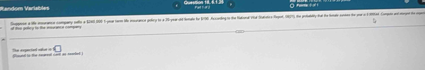 Random Variables Question 18, 6.1.25 Par 1o 2 
Pointac 0 cl 1 
Suppose a life insurance company sells a $240,000 1-year terms ide insurance policy to a 29 -yea-slid fernale for $110. Accoeding to the National Vital Statistics Raport, SC1), the prosbabiley that the female sumies the year is 9:9644 Copute and etegent the nper 
of this policy to the insurance company. 
The expected valiue is =□
(Round to the nearest cent as needed)