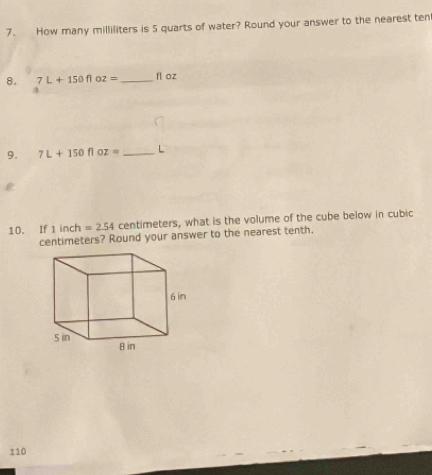 How many milliliters is 5 quarts of water? Round your answer to the nearest ten 
8. 7L+150floz= _  fl oz
9. 7L+150floz= _ L

10. If 1 inch =2.54 centimeters, what is the volume of the cube below in cubic
centimeters? Round your answer to the nearest tenth,
110