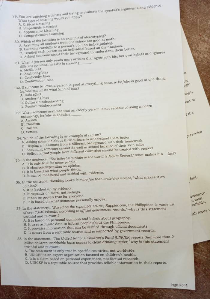 You are watching a debate and trying to evaluate the speaker's arguments and evidence.
What type of listening would you apply?
A. Critical Listening
B. Empathetic Listening
C. Appreciative Listening
D. Comprehensive Listening
30. Which of the following is an example of stereotyping?
A. Assuming all students from one school are good at math.
B. Listening carefully to a person's opinion before judging.
C. Treating each person as an individual based on their actions.
D. Asking someone about their background to understand them better.
31. When a person only reads news articles that agree with his/her own beliefs and ignores
different opinions, he/she is showing -.
A. Media bias
D. Confirmation bias C. Conformity bias B. Anchoring bias
D
on.
32. If someone believes a person is good at everything because he/she is good at one thing,
ɔgic
he/she manifests what kind of bias?
A. Halo effect
3age,
B. Anchoring bias
C. Cultural understanding
ent or
D. Positive reinforcement
33. When someone assumes that an elderly person is not capable of using modern
technology, he/she is showing_
f the
A. Ageism
B. Classism
C. Racism
D. Sexism
34. Which of the following is an example of racism?
y receive
A. Asking someone about their culture to understand them better
B. Helping a classmate from a different background with their homework
C. Assuming someone cannot do well in school because of their skin color
D. Believing that people from different countries should be treated with respect
35. In the sentence, "The tallest mountain in the world is Mount Everest," what makes it a fact?
A. It is only true for some people.
B. It changes depending on opinion.
C. It is based on what people think.
D. It can be measured and verified with evidence.
36. In the sentence, "Reading books is more fun than watching movies," what makes it an fact.
opinion?
A. It is backed up by evidence.
B. It depends on facts, not feelings.
C. It can be proven true for everyone.
evidence.
D. It is based on what someone personally enjoys.
a task.
37. In the statement, "Based on the reputable source, Rappler.com, the Philippines is made up reliable,
of over 7,640 islands, according to official government records," why is this statement
5th focus c
truthful and relevant?
A. It is based on personal opinions and beliefs about geography.
B. It uses accurate data to inform people about the Philippines.
C. It provides information that can be verified through official documents.
D. It comes from a reputable source and is supported by government records.
38. In the statement, "The United Nations Children's Fund (UNICEF) reports that more than 2
billion children worldwide have access to clean drinking water," why is this statement
truthful and relevant?
A. The statement is only true in specific countries, not worldwide.
B. UNICEF is an expert organization focused on children's health.
C. It is a claim based on personal experiences, not factual research.
D. UNICEF is a reputable source that provides reliable information in their reports
Page 3 of 4
