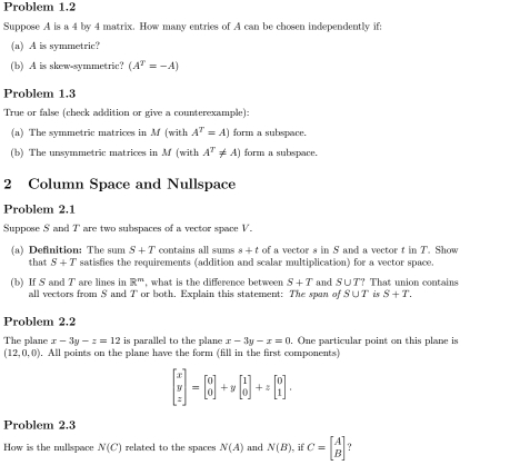 Problem 1.2 
Suppose A is a 4 by 4 matrix. How many entries of A can be chosen independently if: 
(a) A is symmetric? 
(b) A is skew-symmetric? (A^T=-A)
Problem 1.3 
True or false (check addition or give a counterexample): 
(a) The symmetric matrices in M (with A^T=A) form a subspace. 
(b) The unsymmetric matrices in M (with A^T!= A) form a subspace. 
2 Column Space and Nullspace 
Problem 2.1 
Suppose S and T are two subspaces of a vector space V. 
(a) Definition: The sum S+T contains all sums s + t of a vector s in S and a vector t in T. Show 
that S+T satisfies the requirements (addition and scalar multiplication) for a vector space. 
(b) If S and `` are lines in R^m , what is the difference between S+T and S∪ T? That union contains 
1 
all vectors from S and T or both. Explain this statement: The span of S∪ T is S+T. 
Problem 2.2 
The plane x-3y-z=12 is parallel to the plane x-3y-x=0. One particular point on this plane is
(12,0,0). . All points on the plane have the form (fill in the first components)
beginbmatrix x y zendbmatrix =beginbmatrix 0 0endbmatrix +ybeginbmatrix 1 0endbmatrix +zbeginbmatrix 0 1endbmatrix. 
Problem 2.3 
How is the nullspace N(C) related to the spaces N(A) and N(B) if C=beginbmatrix A Bendbmatrix ？