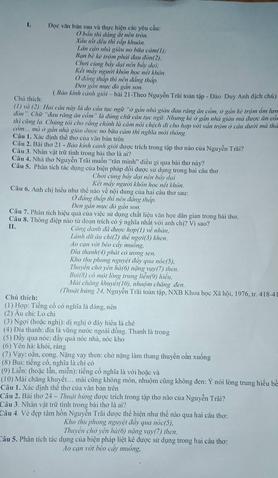 Đọc văn bản sau và thực hiện các yêu cầu:
Ở bầu thì dảng ắt nên tròn,
Xấu tốt đều thì rắp khuôn.
Lân cận nhà giàu no bữa cám(1);
Bạn bè kẻ trộm phải đau đòn(2).
Chơi cùng bầy dại nên bầy đại;
Kết mấy người khôn học nết khôn,
đẳng thấp thì nên đẳng thấp.
Đen gần mực đó gần son.
( Bảo kính cảnh giới - bài 21-Theo Nguyễn Trãi toàn tập - Đào Duy Anh dịch chú)
Chú thích:
(1) và (2): Hai câu này là dọ câu tục ngữ "ở gần nhà giàu đau răng ăn cốm, ở gần kẻ trộm ốm lưn
đòn''. Chữ “đau răng ăn cổm'' là đúng chữ câu tục ngữ. Nhưng kẻ ở gần nhà giàu mà được ăn cổi
thì cũng lạ. Chúng tôi cho rằng chính là cám nói chệch đi cho hợp với vẫn trộm ở cầu dưới mà thờ
cổm.. mà ở gần nhà giàu được no bữa cám thì nghĩa mới thông.
Câu 1. Xác định thể thơ của văn bản trên
Câu 2. Bài thơ 21 - Bảo kính cảnh giới được trích trong tập thơ nào của Nguyễn Trãi?
Câu 3. Nhân vật trữ tình trong bài thơ là ai?
Câu 4. Nhà thơ Nguyễn Trãi muốn “răn mình” điều gì qua bài thơ này?
Câu 5. Phân tích tác dụng của biện pháp đối được sử dụng trong hai câu tho
Chơi cùng bầy dại nên bầy dại
Kết mầy người khôn học nết khôn.
Câu 6. Anh chị hiều như thế nào về nội dung của hai câu thơ sau:
Ở đắng thấp thì nên đẳng thấp.
Đen gần mực đỏ gần son.
Câu 7. Phân tích hiệu quả của việc sử dụng chất liệu văn học dân gian trong bài thơ.
Câu 8. Thông điệp nào từ doạn trích có ý nghĩa nhất với anh chị? Vì sao?
II. Công danh đã được hợp(1) về nhàn,
Lành dữ âu chi(2) thế ngợi(3) khen.
Ao cạn vớt bèo cầy muồng,
Đìa thanh(4) phát cỏ ương sen.
Kho thu phong nguyệt đầy qua nóc(5),
Thuyền chở yên hà(6) nặng vạy(7) then.
Bui(8) có một lòng trung liễn(9) hiếu,
Mài chăng khuyêt(10), nhuộm chăng đen.
(Thuật hứng 24, Nguyễn Trãi toàn tập, NXB Khoa học Xã hội, 1976, tr. 418-41
Chú thích:
(1) Hợp: Tiếng cổ có nghĩa là đáng, nên
(2) Âu chi: Lo chi
(3) Ngợi (hoặc nghị): dị nghị ở đây hiểu là chê
(4) Địa thanh: đìa là vũng nước ngoài đồng. Thanh là trong
(5) Đầy qua nóc: đầy quá nóc nhà, nóc kho
(6) Yên hà: khói, ráng
(7) Vạy: oằn, cong. Nặng vạy then: chở nặng làm thang thuyền oằn xuống
(8) Bui: tiếng cổ, nghĩa là chỉ có
(9) Liễn: (hoặc lẫn, miễn): tiếng cổ nghĩa là với hoặc và
(10) Mài chăng khuyết... mài cũng không mòn, nhuộm cũng không đen: Ý nói lòng trung hiểu bề
Câu 1. Xác định thể thơ của văn bản trên
Câu 2. Bài thơ 24 - Thuật hứng được trích trong tập thơ nào của Nguyễn Trãi?
Câu 3. Nhân vật trữ tình trong bài thơ là ai?
Câu 4. Vẻ đẹp tâm hồn Nguyễn Trãi được thể hiện như thế nào qua hai câu thơ:
Kho thu phong nguyệt đầy qua nóc(5),
Thuyền chở yên hà(6) nặng vạy(7) then.
Câu 5. Phân tích tác dụng của biện pháp liệt kê được sử dụng trong hai câu thơ:
Ao cạn vớt bèo cấy muống,