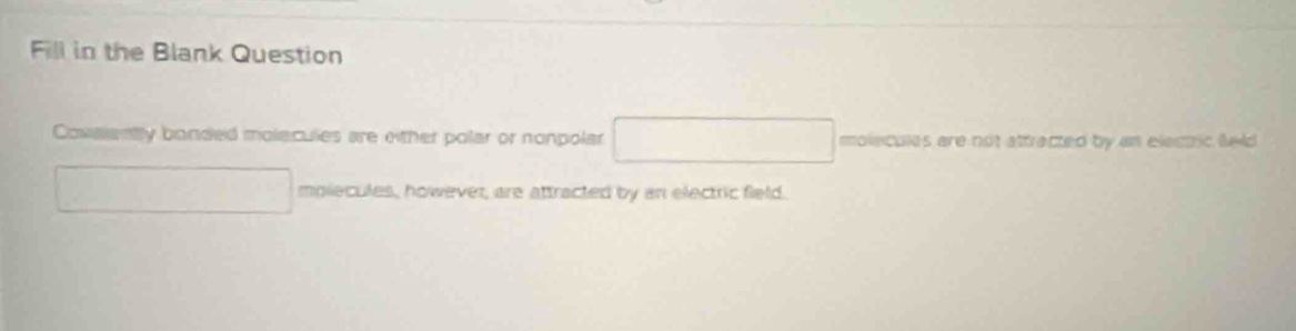 Fill in the Blank Question 
Covalenty bonded molecules are either polar or nonpolar molecules are not attracted by an electric feld 
mplecules, however, are attracted by an electric field.