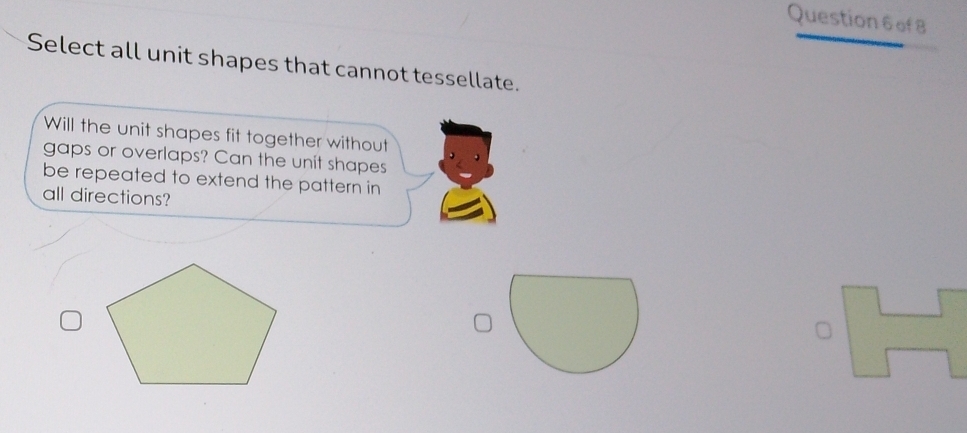 Select all unit shapes that cannot tessellate. 
Will the unit shapes fit together without 
gaps or overlaps? Can the unit shapes 
be repeated to extend the pattern in 
all directions?