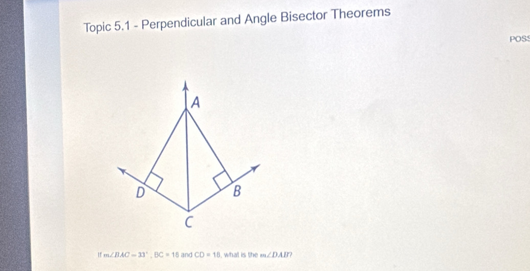 Topic 5.1 - Perpendicular and Angle Bisector Theorems 
POSS 
A
D
B
C
1f m∠ BAC=33°, BC=18 and CD=18 , what is the m∠ DAB