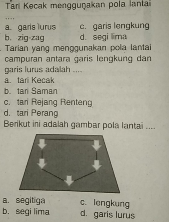 Tari Kecak mengguṇakan pola lantai
….
a. garis lurus c. garis lengkung
b. zig-zag d. segi lima
Tarian yang menggunakan pola lantai
campuran antara garis lengkung dan
garis lurus adalah ....
a. tari Kecak
b. tari Saman
c. tari Rejang Renteng
d. tari Perang
Berikut ini adalah gambar pola lantai ....
a. segitiga c. lengkung
b. segi lima d. garis lurus