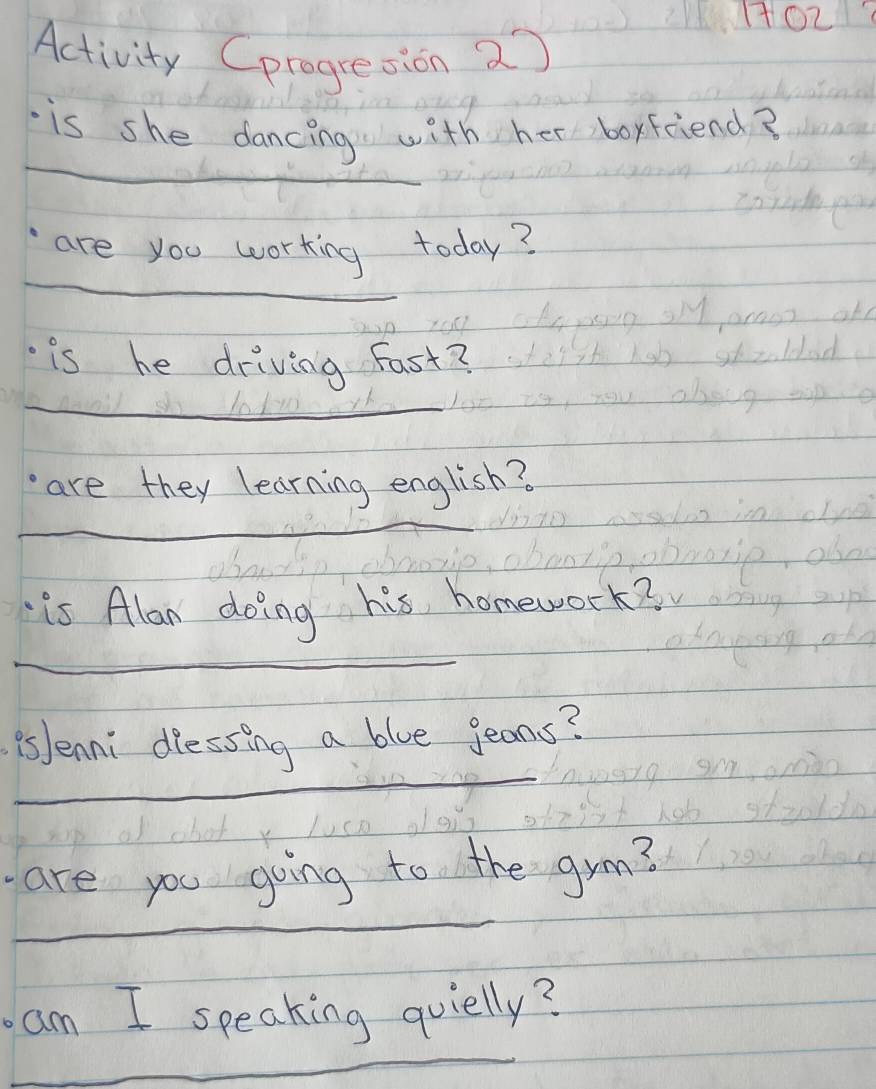 Activity Cprogresion 2 
_ 
is she dancing with her boyfriend? 
_ 
are you working today? 
is he driving Fast? 
_1o110 
_ 
are they learning english? 
is Alan doing his homework? 
_ 
_ 
PsJenni diessing a blue jeans? 
_ 
are you going to the grm? 
_ 
am I speaking quielly?