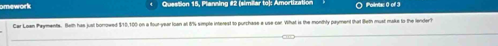 omework Question 15, Planning #2 (similar to): Amortization Points: 0 of 3 
Car Loan Payments. Beth has just borrowed $10,100 on a four-year loan at 8% simple interest to purchase a use car. What is the monthly payment that Beth must make to the lender?