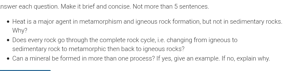 nswer each question. Make it brief and concise. Not more than 5 sentences. 
Heat is a major agent in metamorphism and igneous rock formation, but not in sedimentary rocks. 
Why? 
Does every rock go through the complete rock cycle, i.e. changing from igneous to 
sedimentary rock to metamorphic then back to igneous rocks? 
Can a mineral be formed in more than one process? If yes, give an example. If no, explain why.