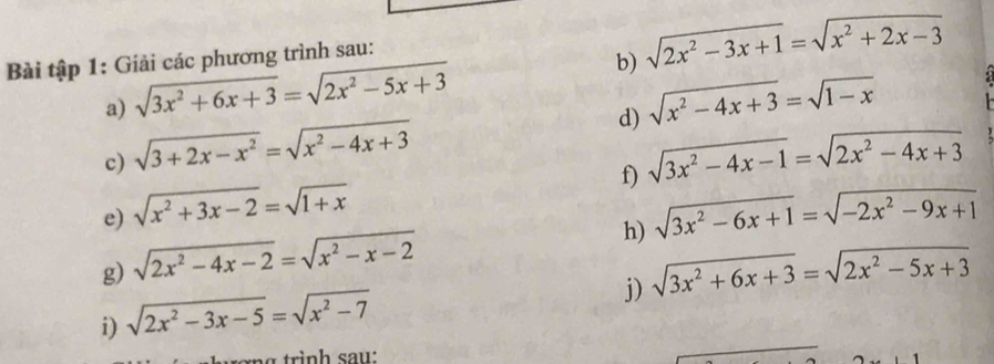 Bài tập 1: Giải các phương trình sau: 
b) 
a) sqrt(3x^2+6x+3)=sqrt(2x^2-5x+3) sqrt(2x^2-3x+1)=sqrt(x^2+2x-3)
d) sqrt(x^2-4x+3)=sqrt(1-x)
c) sqrt(3+2x-x^2)=sqrt(x^2-4x+3) sqrt(3x^2-4x-1)=sqrt(2x^2-4x+3)
f) 
e) sqrt(x^2+3x-2)=sqrt(1+x) sqrt(3x^2-6x+1)=sqrt(-2x^2-9x+1)
h) 
g) sqrt(2x^2-4x-2)=sqrt(x^2-x-2) sqrt(3x^2+6x+3)=sqrt(2x^2-5x+3)
i) sqrt(2x^2-3x-5)=sqrt(x^2-7)
j)