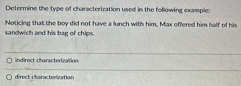 Determine the type of characterization used in the following example:
Noticing that the boy did not have a lunch with him, Max offered him half of his
sandwich and his bag of chips.
indirect characterization
direct characterization