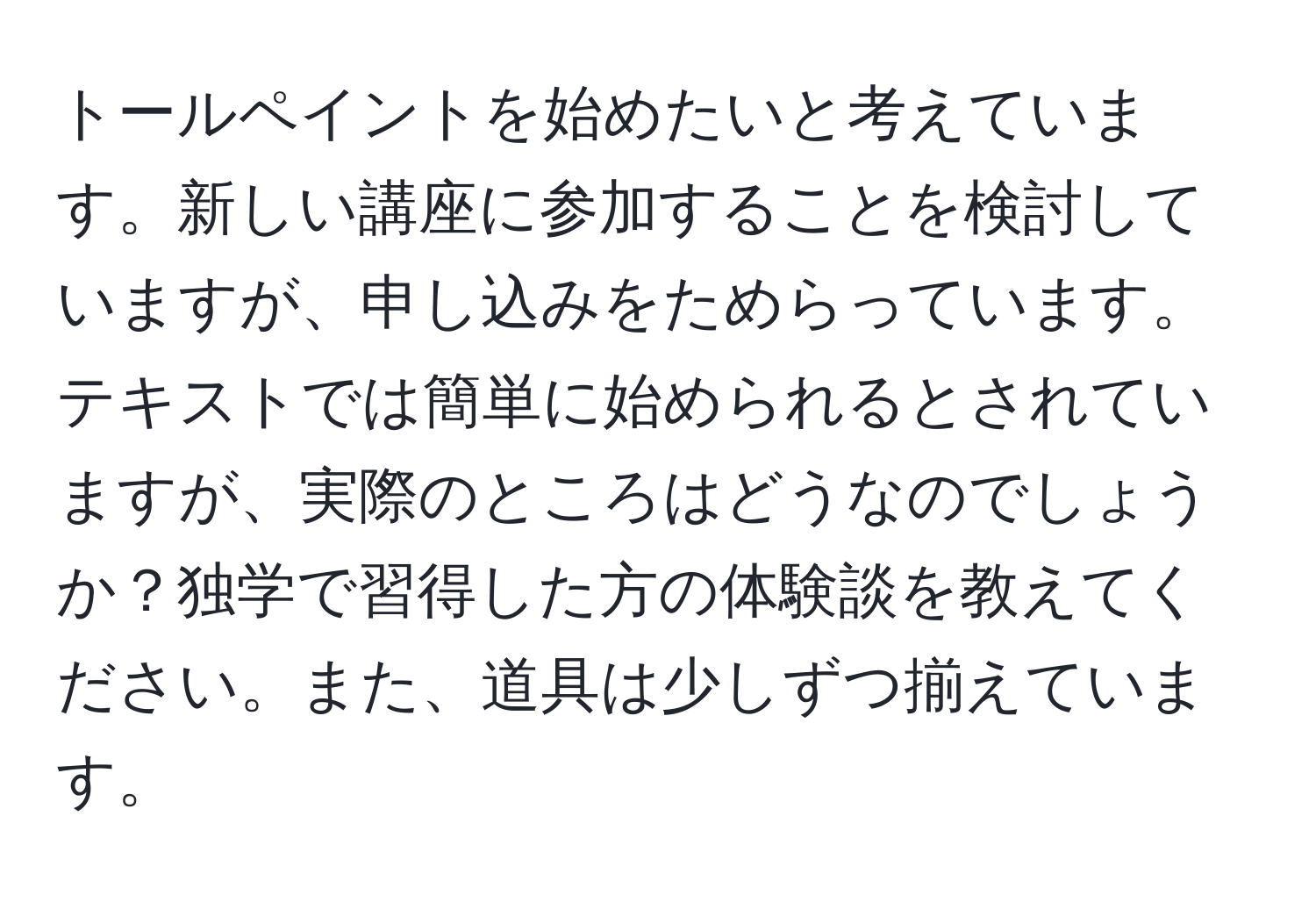 トールペイントを始めたいと考えています。新しい講座に参加することを検討していますが、申し込みをためらっています。テキストでは簡単に始められるとされていますが、実際のところはどうなのでしょうか？独学で習得した方の体験談を教えてください。また、道具は少しずつ揃えています。