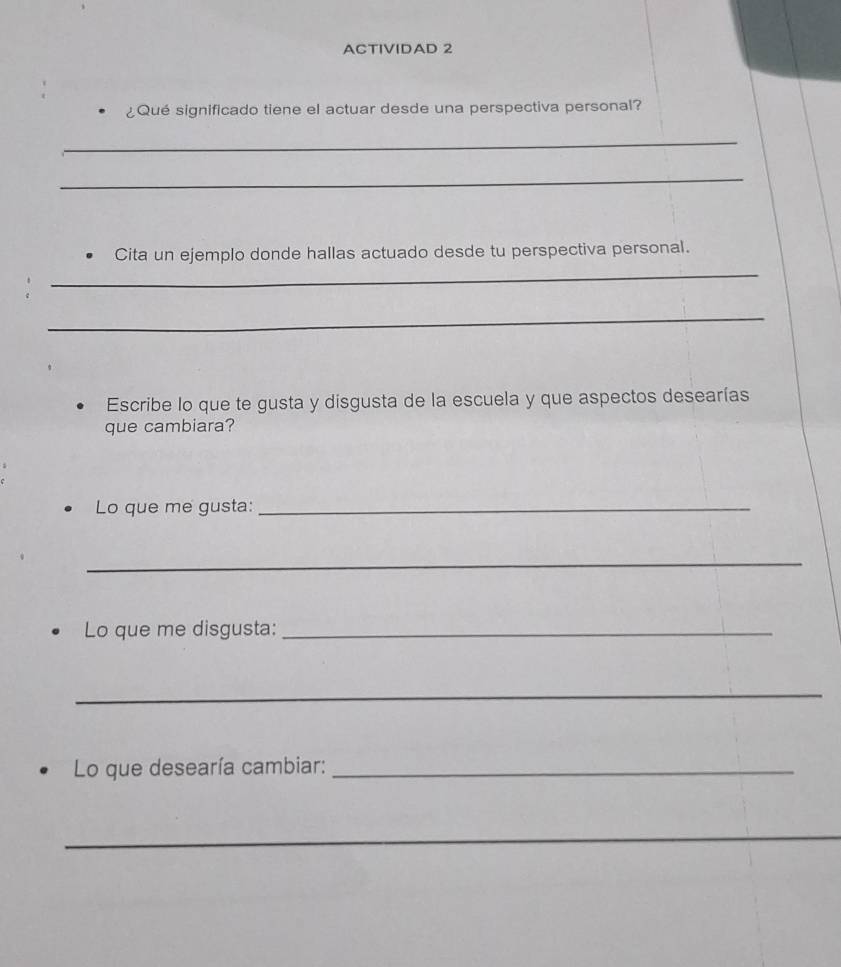 ACTIVIDAD 2 
¿Qué significado tiene el actuar desde una perspectiva personal? 
_ 
_ 
_ 
Cita un ejemplo donde hallas actuado desde tu perspectiva personal. 
_ 
Escribe lo que te gusta y disgusta de la escuela y que aspectos desearías 
que cambiara? 
Lo que me gusta:_ 
_ 
Lo que me disgusta:_ 
_ 
Lo que desearía cambiar:_ 
_