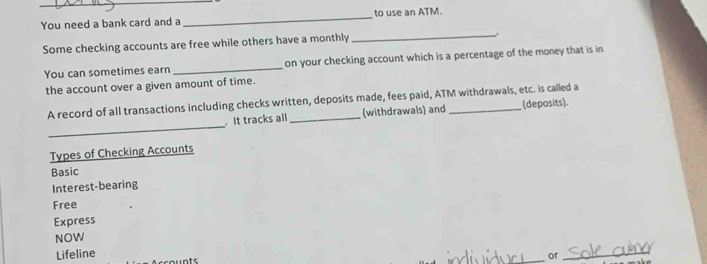 You need a bank card and a _to use an ATM.
Some checking accounts are free while others have a monthly
_.
You can sometimes earn _on your checking account which is a percentage of the money that is in
the account over a given amount of time.
A record of all transactions including checks written, deposits made, fees paid, ATM withdrawals, etc. is called a
_
. It tracks all (withdrawals) and (deposits).
Types of Checking Accounts
Basic
Interest-bearing
Free
Express
NOW
Lifeline or_