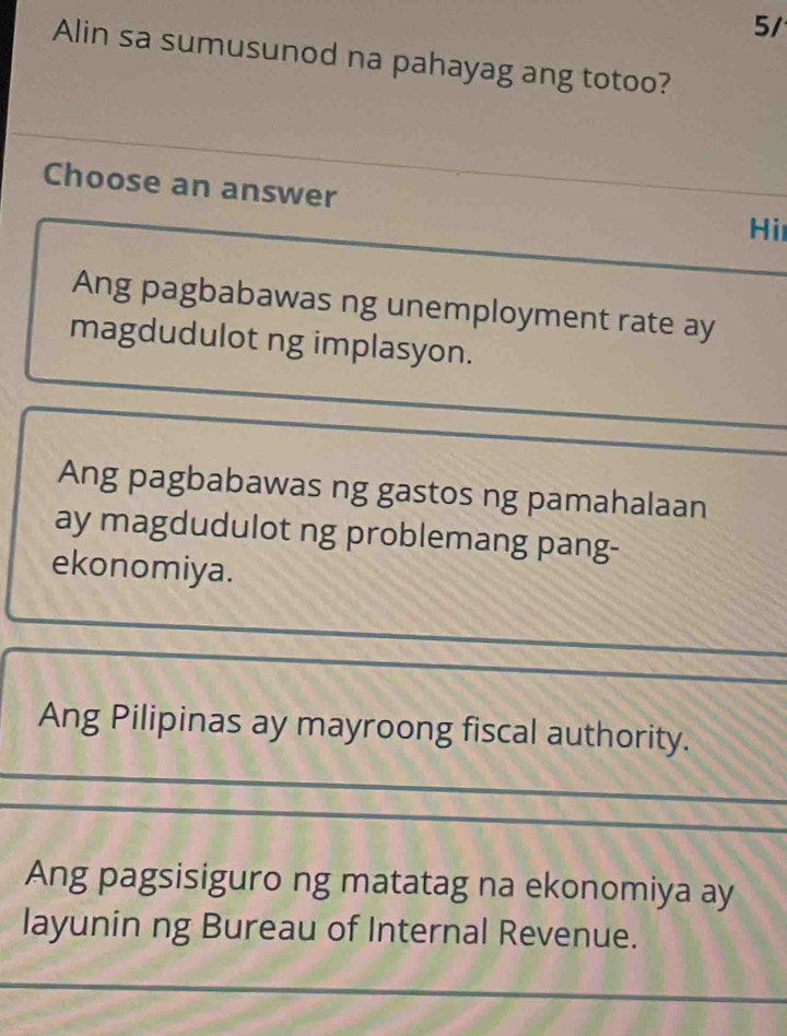 5/
Alin sa sumusunod na pahayag ang totoo?
Choose an answer
Hi
Ang pagbabawas ng unemployment rate ay
magdudulot ng implasyon.
Ang pagbabawas ng gastos ng pamahalaan
ay magdudulot ng problemang pang-
ekonomiya.
Ang Pilipinas ay mayroong fiscal authority.
Ang pagsisiguro ng matatag na ekonomiya ay
layunin ng Bureau of Internal Revenue.