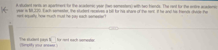 A student rents an apartment for the academic year (two semesters) with two friends. The rent for the entire academic
year is $8,220. Each semester, the student receives a bill for his share of the rent. If he and his friends divide the 
rent equally, how much must he pay each semester? 
The student pays ! □ for rent each semester. 
(Simplify your answer.)
