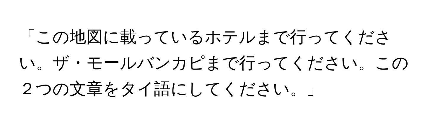 「この地図に載っているホテルまで行ってください。ザ・モールバンカピまで行ってください。この２つの文章をタイ語にしてください。」