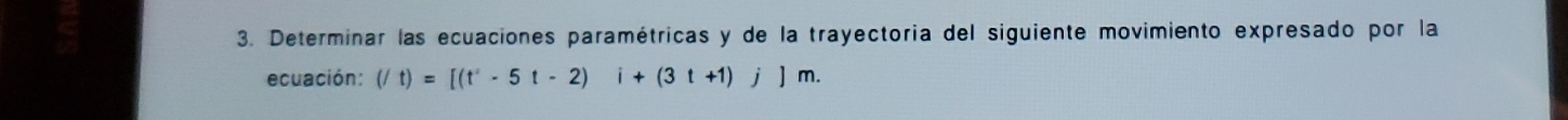 Determinar las ecuaciones paramétricas y de la trayectoria del siguiente movimiento expresado por la 
ecuación: (/t)=[(t^2-5t-2)i+(3t+1)j]m.