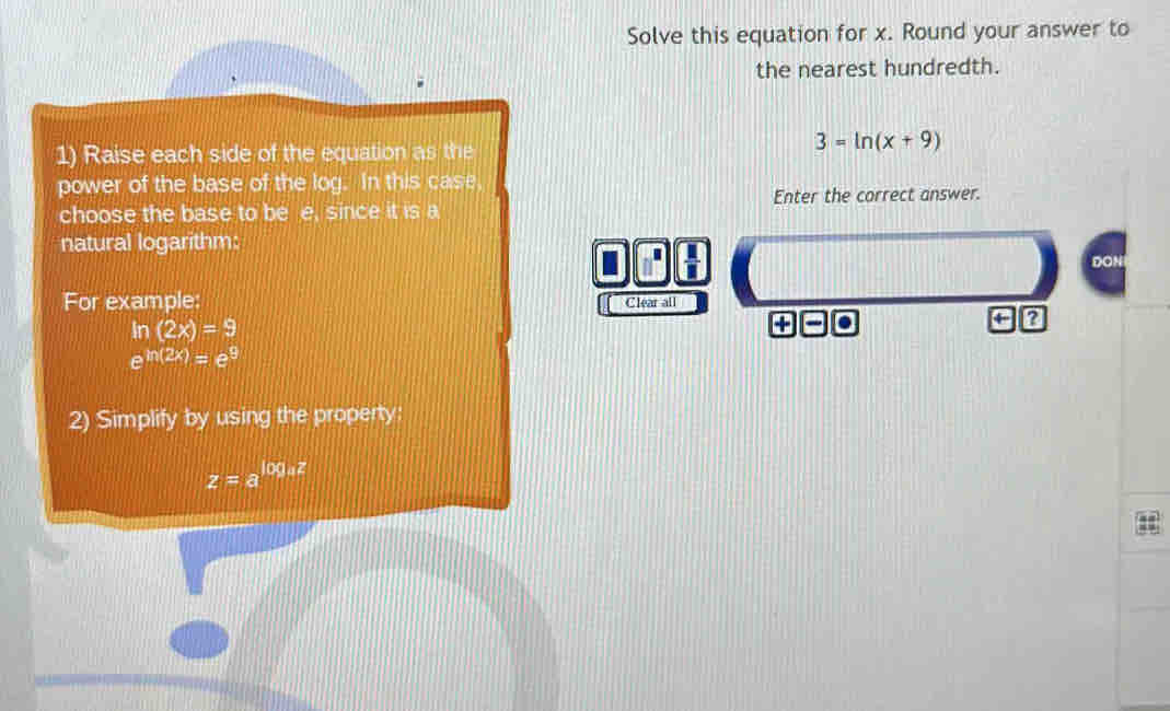 Solve this equation for x. Round your answer to 
the nearest hundredth. 
1) Raise each side of the equation as the
3=ln (x+9)
power of the base of the log. In this case 
Enter the correct answer. 
choose the base to be e. since it is a 
natural logarithm: DON 
I .  11/1 
For example: Clear all
ln (2x)=9
+
e^(ln (2x))=e^9
2) Simplify by using the property:
z=a^(log _a)z