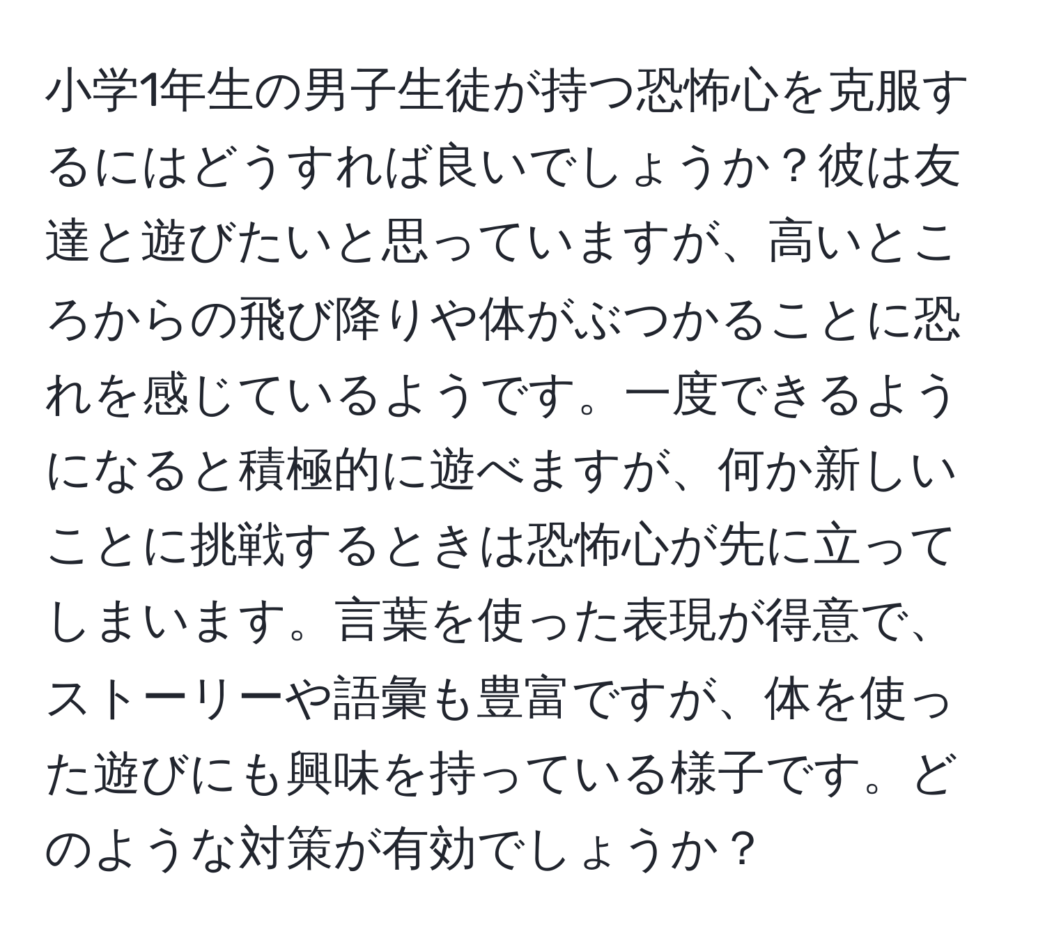 小学1年生の男子生徒が持つ恐怖心を克服するにはどうすれば良いでしょうか？彼は友達と遊びたいと思っていますが、高いところからの飛び降りや体がぶつかることに恐れを感じているようです。一度できるようになると積極的に遊べますが、何か新しいことに挑戦するときは恐怖心が先に立ってしまいます。言葉を使った表現が得意で、ストーリーや語彙も豊富ですが、体を使った遊びにも興味を持っている様子です。どのような対策が有効でしょうか？