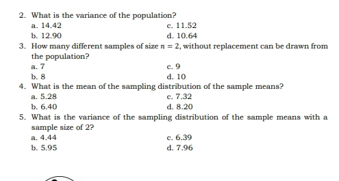 What is the variance of the population?
a. 14.42 c. 11.52
b. 12.90 d. 10.64
3. How many different samples of size n=2 , without replacement can be drawn from
the population?
a. 7 c. 9
b. 8 d. 10
4. What is the mean of the sampling distribution of the sample means?
a. 5.28 c. 7.32
b. 6.40 d. 8.20
5. What is the variance of the sampling distribution of the sample means with a
sample size of 2?
a. 4.44 c. 6.39
b. 5.95 d. 7.96