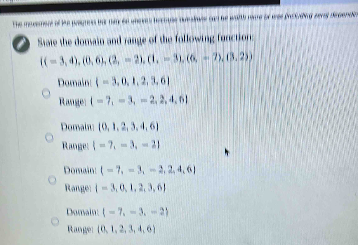 The movement of the progress bar may be uneven because questions can be worth more or less (including zero) dependin
State the domain and range of the following function:
 (=3,4),(0,6),(2,-2),(1,-3),(6,-7),(3,2)
Domain: (=3,0,1,2,3,6)
Range:  =7,=3,=2,2,4,6
Domain:  0,1,2,3,4,6
Range:  =7,=3,=2
Domain:  -7,-3,-2,2,4,6
Range:  =3,0,1,2,3,6
Domain:  -7,=3,-2
Range:  0,1,2,3,4,6