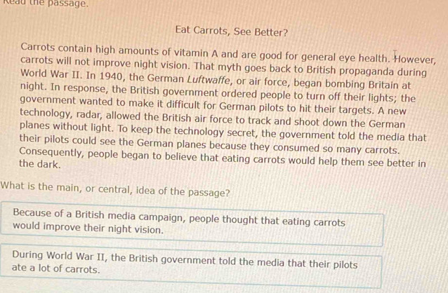 Reau the passage. 
Eat Carrots, See Better? 
Carrots contain high amounts of vitamin A and are good for general eye health. However, 
carrots will not improve night vision. That myth goes back to British propaganda during 
World War II. In 1940, the German Luftwaffe, or air force, began bombing Britain at 
night. In response, the British government ordered people to turn off their lights; the 
government wanted to make it difficult for German pilots to hit their targets. A new 
technology, radar, allowed the British air force to track and shoot down the German 
planes without light. To keep the technology secret, the government told the media that 
their pilots could see the German planes because they consumed so many carrots. 
Consequently, people began to believe that eating carrots would help them see better in 
the dark. 
What is the main, or central, idea of the passage? 
Because of a British media campaign, people thought that eating carrots 
would improve their night vision. 
During World War II, the British government told the media that their pilots 
ate a lot of carrots.