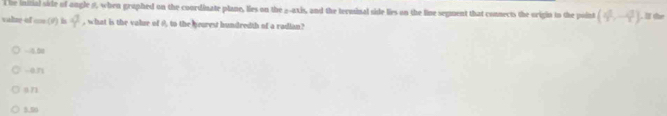 The initial side of ongle θ, when graphed on the coordinate plane, lies on the _-axis, and the terminal side lies on the line segment that connects the origin to the point (4^1,-4^3). l the
valne of co.(9) in Y , what is the value of 0, to the yearest hundredth of a radian?
-0.01
-0.71
071
5.50