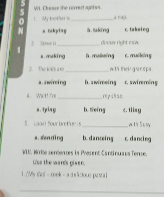 Choose the correct option.
a
1. My brother is_ a nap.
a. takying b. taking c. takeing
2. Steve is _dinner right now.

a. making b. makeing c. maiking
3. The kids are _with their grandpa.
a. swiming b. swimeing c. swimming
4. Wait! I'm _my shoe.
a. tying b. tieing c. tiing
5. Look! Your brother is _with Susy.
a. danciing b. danceing c. dancing
VIII. Write sentences in Present Continuous Tense.
Use the words given.
1. (My dad -cos k-a delicious pasta)
_