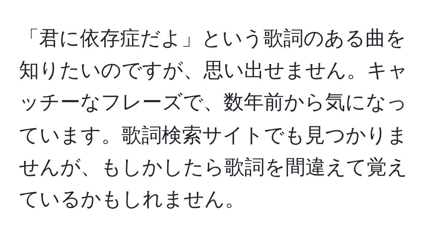 「君に依存症だよ」という歌詞のある曲を知りたいのですが、思い出せません。キャッチーなフレーズで、数年前から気になっています。歌詞検索サイトでも見つかりませんが、もしかしたら歌詞を間違えて覚えているかもしれません。