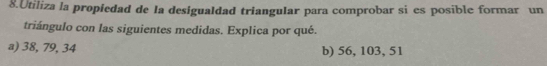 Utiliza la propíedad de la desigualdad trianguIar para comprobar si es posible formar un
triángulo con las siguientes medidas. Explica por qué.
a) 38, 79, 34 b) 56, 103, 51