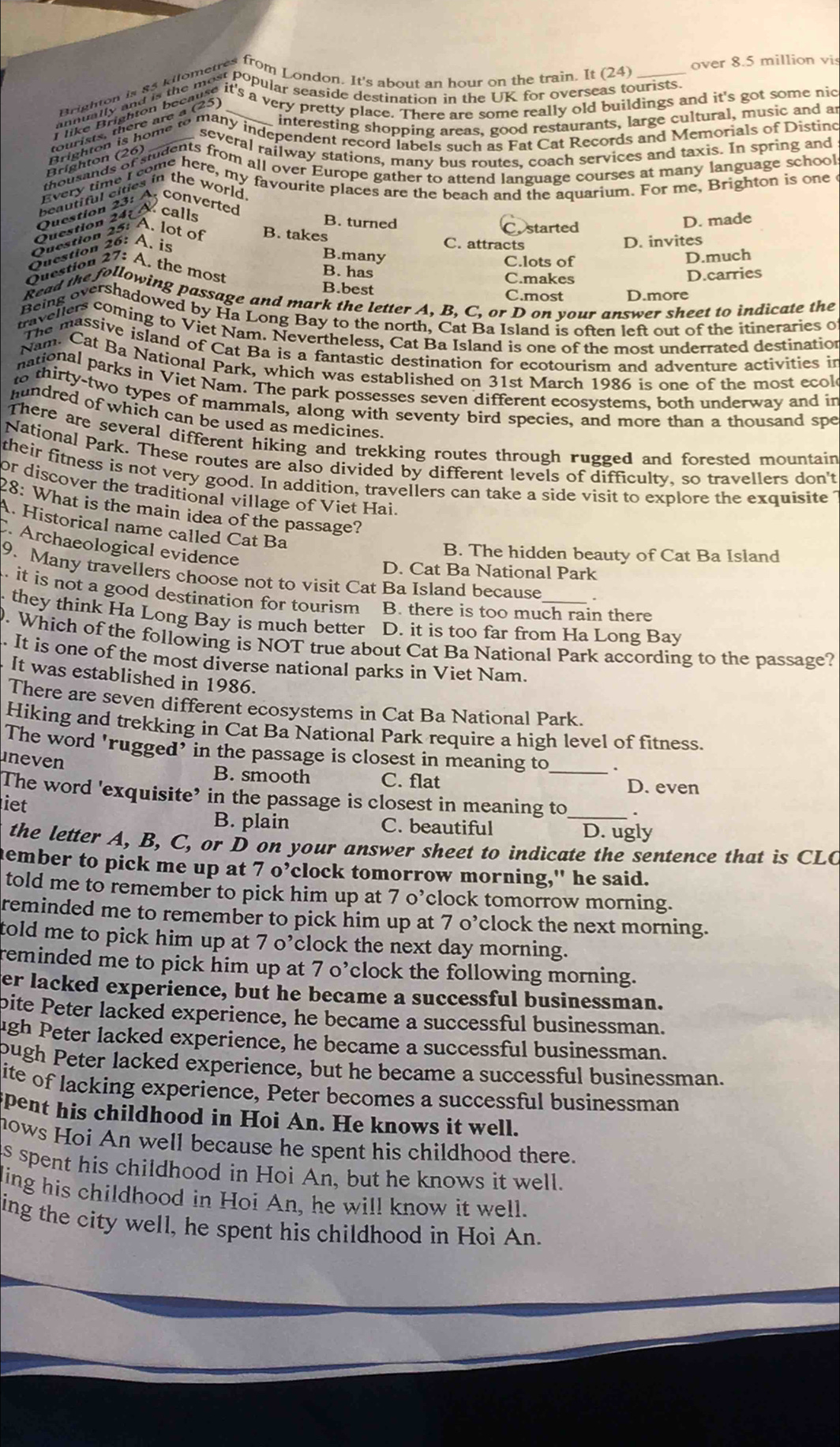 over 8.5 million vis
_interesting shopping areas, good restaurants, large cultural, music and a
several railway stations, many bus routes, coach services and taxis. In spring and
Brighton (26)
Question 24: & calls
B. turned D. made
Costarted
Question 25: A. lot of B. takes C. attracts
Question 26: A. is
D. invites
B.many D.much
Question 27: A. the most C.lots of
B. has D.carries
C.makes
B.best C.most D.more
Read the following passage and mark the letter A, B, C, or D on your answer sheet to indicate the
Being overshadowed by Ha Long Bay to the north, Cat Ba Island is often left out of the itineraries o
travellers coming to Viet Nam. Nevertheless, Cat Ba Island is one of the most underrated destination
The massive island of Cat Ba is a fantastic destination for ecotourism and adventure activities in
Nam. Cat Ba National Park, which was established on 31st March 1986 is one of the most ecol
national parks in Viet Nam. The park possesses seven different ecosystems, both underway and in
thirty-two types of mammals, along with seventy bird species, and more than a thousand spe
hundred of which can be used as medicines.
There are several different hiking and trekking routes through rugged and forested mountain
National Park. These routes are also divided by different levels of difficulty, so travellers don't
their fitness is not very good. In addition, travellers can take a side visit to explore the exquisite
or discover the traditional village of Viet Hai.
28: What is the main idea of the passage?
A. Historical name called Cat Ba
Archaeological evidence
B. The hidden beauty of Cat Ba Island
D. Cat Ba National Park
9. Many travellers choose not to visit Cat Ba Island because_ .
it is not a good destination for tourism B. there is too much rain there
they think Ha Long Bay is much better D. it is too far from Ha Long Bay
. Which of the following is NOT true about Cat Ba National Park according to the passage?
. It is one of the most diverse national parks in Viet Nam.
It was established in 1986.
There are seven different ecosystems in Cat Ba National Park.
Hiking and trekking in Cat Ba National Park require a high level of fitness.
The word 'rugged’ in the passage is closest in meaning to .
uneven B. smooth C. flat _D. even
The word 'exquisite’ in the passage is closest in meaning to_
iet
B. plain C. beautiful D. ugly
the letter A, B, C, or D on your answer sheet to indicate the sentence that is CLC
ember to pick me up at 7 o’clock tomorrow morning," he said.
told me to remember to pick him up at 7 o’clock tomorrow morning.
reminded me to remember to pick him up at 7 o’clock the next morning.
told me to pick him up at 7 o’clock the next day morning.
reminded me to pick him up at 7 o’clock the following morning.
er lacked experience, but he became a successful businessman.
pite Peter lacked experience, he became a successful businessman.
ugh Peter lacked experience, he became a successful businessman.
pugh Peter lacked experience, but he became a successful businessman.
ite of lacking experience, Peter becomes a successful businessman
pent his childhood in Hoi An. He knows it well.
nows Hoi An well because he spent his childhood there.
as spent his childhood in Hoi An, but he knows it well.
ling his childhood in Hoi An, he will know it well.
ing the city well, he spent his childhood in Hoi An.