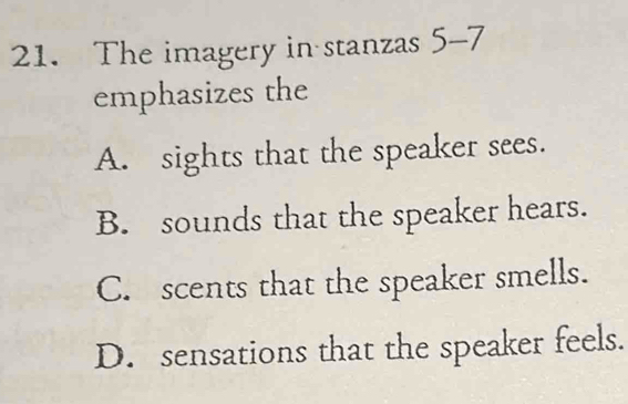 The imagery in stanzas 5-7
emphasizes the
A. sights that the speaker sees.
B. sounds that the speaker hears.
C. scents that the speaker smells.
D. sensations that the speaker feels.