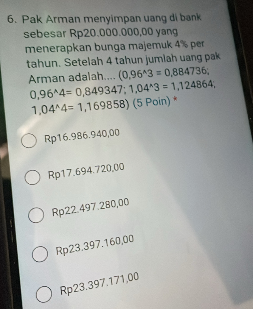 Pak Arman menyimpan uang di bank
sebesar Rp20.000.000,00 yang
menerapkan bunga majemuk 4% per
tahun. Setelah 4 tahun jumlah uang pak
Arman adalah.... (0,96^(wedge)3=0,884736;
0,96^(wedge)4=0,849347; 1,04^(wedge)3=1,124864;
1,04^(wedge)4=1,169858) (5 Poin) *
Rp16.986.940,00
Rp17.694.720,00
Rp22.497.280,00
Rp23.397.160,00
Rp23.397.171,00