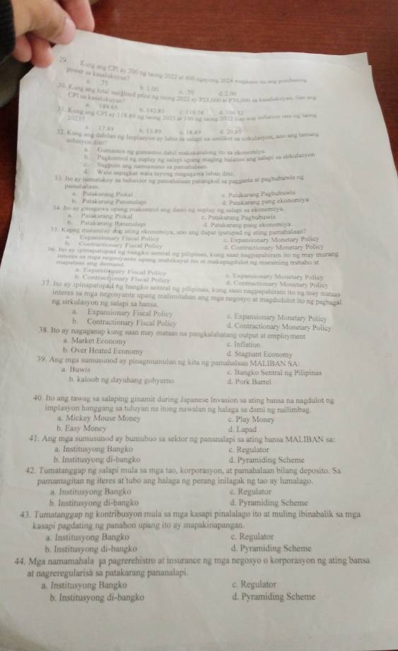 Kong ang CP by 200 bg trong 2022 of 400 ngayons 2024 massane to and annemena
Posoas kushkayan  50 E n
a ” b. 1.00
39. Kyng any Sdal weiAtted peice my namg 2022 an 123 /00 as 1 1Llees as hamdalish an, Ram any
CPT ao kasadukty on
6 189 65 %.142.8
          
31. Kitng and CPI ey 1 (R 99 my nan 2023 of 19 o tomg 202 wn and infearion rae oo mame
20217
x 17.36
h. ts as C. 1B B d 20,85
37. Kunp ang dabdian og implaryon by laher as spt as sniaon aa siriclasyon, ano and tamang
soboay ces snu?
6. Ouanastos mg gumestes dabil makakatalong ito sa ekonomiys
h  Pagkeastrol ng suplay ny salapi spung maging halanse ang salapi sa airkibarym
=  u upár ar namumur» sa pamahal=a=
d. Wals sapagkat wala taying magagawa labun dim
33. Io ay tamutukoy sa hotavior up pamanaisan patangcal sa paggasta at pagbuhawis ng
pemanalean
* Pstakening Pirkel = Patakarang Pagbubuwis
J . Patakarang Pananalap
14. Io sy gimagawa uping makontrol ang damiing suplay ing salapi aa ekunomaya. d. Patakaring pang ekonumiya
Patakarang Piskal = Patakarang Paghobuw=
1.  Patakanng Pananalapi d. Patskarung pang eximumiya
13. Kapig matainlay dat ating sannomiys, ano ang dapat iputaped ng ating pamabaloan?
*  Expansionary Fiscal Policy = Espansionary Monetary Policy
5    Contractionare Flacal Polley 4. Contractionary Monetary Policy
to. Ho ay spinapatiped mg hangk o sennal ng palipinas, kung saan nagpapshiram nto ng may murabi
mstaas and derrndt interes as ee nepooy ante opung mah ay at io at makapagdulot ng maraming tranade st
a. Expursincary Fiscal Policy
n. Contractjonary Fiscal Policy =. Espansionary Monetary Policy
d. Contractimary Monctary Policy
37. Ito ay ipinaparuped ng hangko sentral ng pilipinas, kung saan nagpapshiram ito ng may manas
interes sa mga negosyante upang malimitahan ang mga negosyo at magdudulot ito ng paghagal
ng sirkulasyon ng salapi sa bansa.
a. Expansionary Fiscal Policy c. Espanionary Monetary Policy
b. Contractionary Fiscal Policy d. Contractionary Monetary Policy
38. Ito ay nagaganap kung saan may mataas na pangkalahatang output at employment
a. Market Economy c. Inflation
h. Over Heated Economy d. Stagnant Economy
39. Ang mga sumusunod ay pinagmumulan ng kita ng pamahalsan MALIBAN SA:
a. Buwis c. Itangko Sentral ng Pilipinas
b. kaloob ng dayuhang gobyerno d. Pork Barrel
40. Ito ang tawag sa salaping ginamit during Japanese Invasion sa ating bansa na nagdulot ng
implasyon hanggang sa tuluyan na itong nawalan ng halaga sa dami ng nailimbag.
a. Mickey Mouse Money c. Play Money
b. Easy Money d. Lapad
41. Ang mga sumusunod ay bumubuo sa sektor ng pananalapi sa ating bansa MALIBAN sa:
a. Institusyong Bangko c. Regulator
b. Institusyong di-bangko d. Pyramiding Scheme
42. Tumatanggap ng salapi mula sa mga tao, korporasyon, at pamahalaan bilang deposito. Sa
pamamagitan ng iteres at tubo ang halaga ng perang inilagak ng tao ay lumalago.
a. Institusyong Bangko e. Regulator
b. Institusyong di-bangko d. Pyramiding Scheme
43. Tumatanggap ng kontribusyon mula sa mga kasapi pinalalago ito at muling ibinabalik sa mga
kasapi pagdating ng panahon upang ito ay mapakinapangan.
a. Institusyong Bangko c. Regulator
h. Institusyong di-bangko d. Pyramiding Scheme
44. Mga namamabala șa pagrerehistro at insurance ng mga negosyo o korporasyon ng ating bansa
at nagreregularisă sa patakarang pananalapi.
a. Institusyong Bangko c. Regulator
b. Institusyong di-bangko d. Pyramiding Scheme