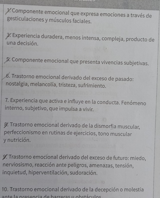 Componente emocional que expresa emociones a través de 
gesticulaciones y músculos faciales. 
3. Experiencia duradera, menos intensa, compleja, producto de 
una decisión. 
5. Componente emocional que presenta vivencias subjetivas. 
6. Trastorno emocional derivado del exceso de pasado: 
nostalgia, melancolía, tristeza, sufrimiento. 
7. Experiencia que activa e influye en la conducta. Fenómeno 
interno, subjetivo, que impulsa a vivir. 
8. Trastorno emocional derivado de la dismorfia muscular, 
perfeccionismo en rutinas de ejercicios, tono muscular 
y nutrición. 
9. Trastorno emocional derivado del exceso de futuro: miedo, 
nerviosismo, reacción ante peligros, amenazas, tensión, 
inquietud, hiperventilación, sudoración. 
10. Trastorno emocional derivado de la decepción o molestia 
ante la presencia de barreras y obstáculos