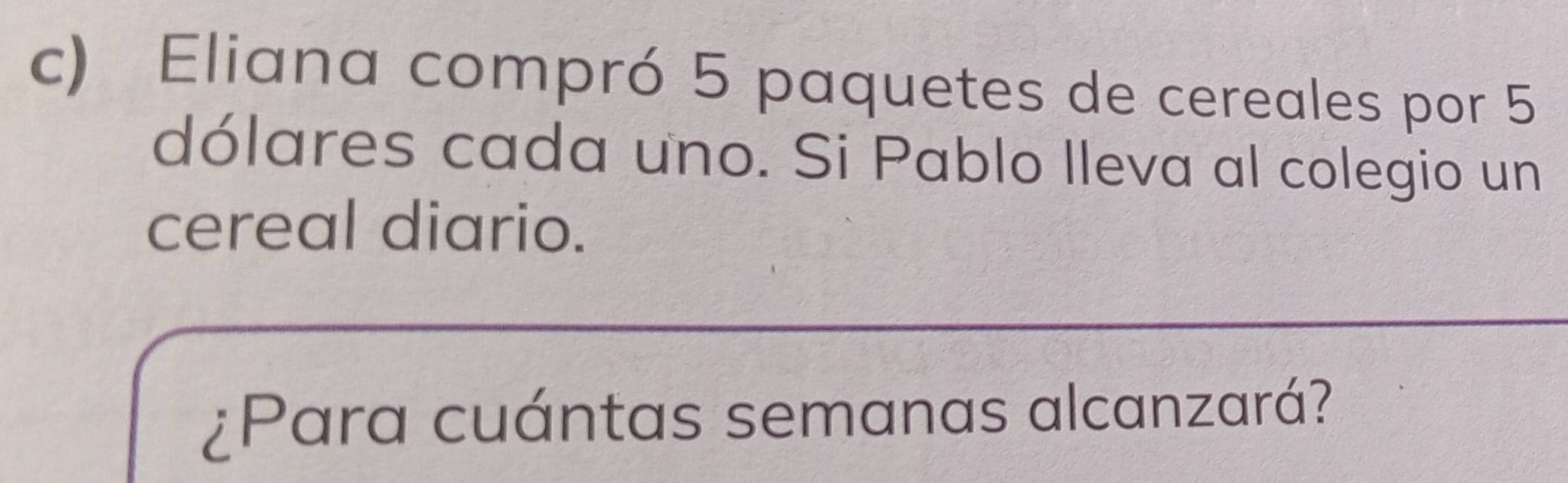 Eliana compró 5 paquetes de cereales por 5
dólares cada uno. Si Pablo Ileva al colegio un 
cereal diario. 
¿Para cuántas semanas alcanzará?