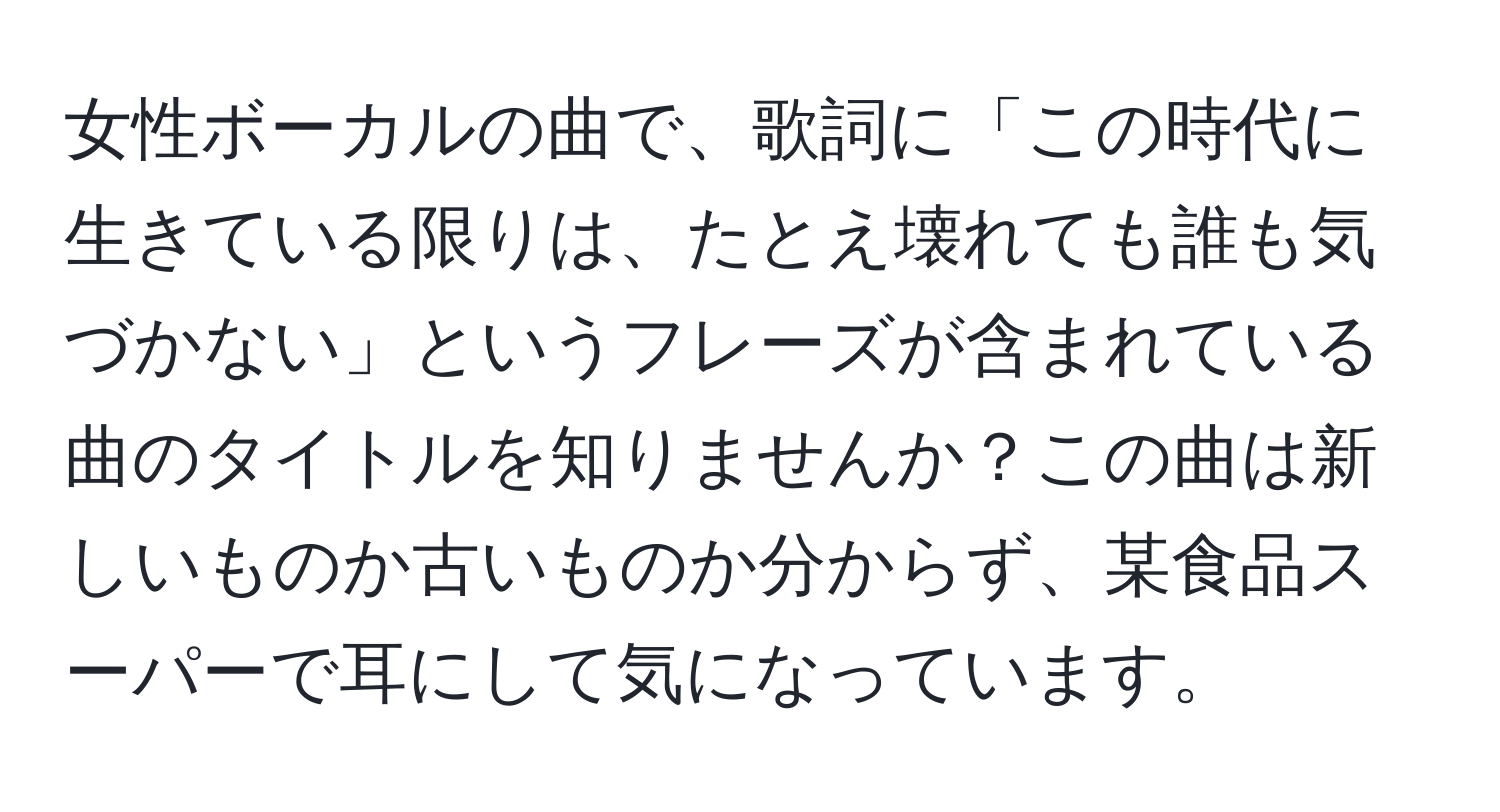 女性ボーカルの曲で、歌詞に「この時代に生きている限りは、たとえ壊れても誰も気づかない」というフレーズが含まれている曲のタイトルを知りませんか？この曲は新しいものか古いものか分からず、某食品スーパーで耳にして気になっています。