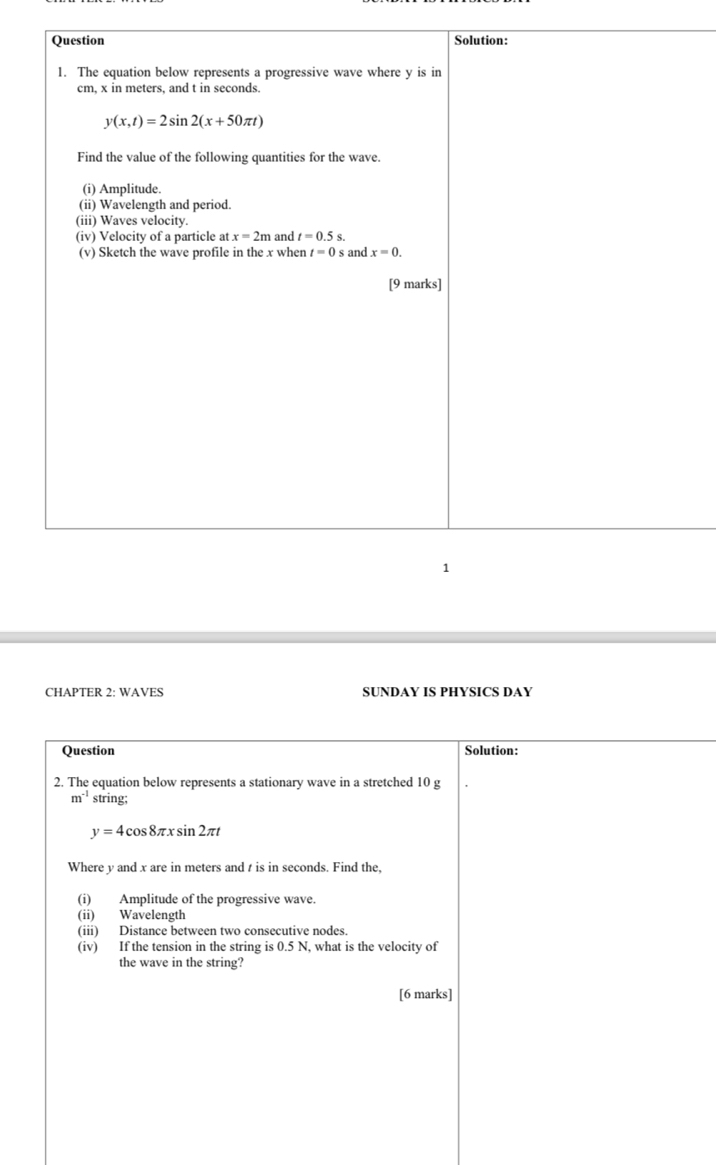 CHAPTER 2: WAVES SUNDAY IS PHYSICS DAY
Question Solution:
2. The equation below represents a stationary wave in a stretched 10 g
m^(-1) string;
y=4cos 8π xsin 2π t
Where y and x are in meters and t is in seconds. Find the,
(i) Amplitude of the progressive wave.
(ii) Wavelength
(iii) Distance between two consecutive nodes.
(iv) If the tension in the string is 0.5 N, what is the velocity of
the wave in the string?
[6 marks]