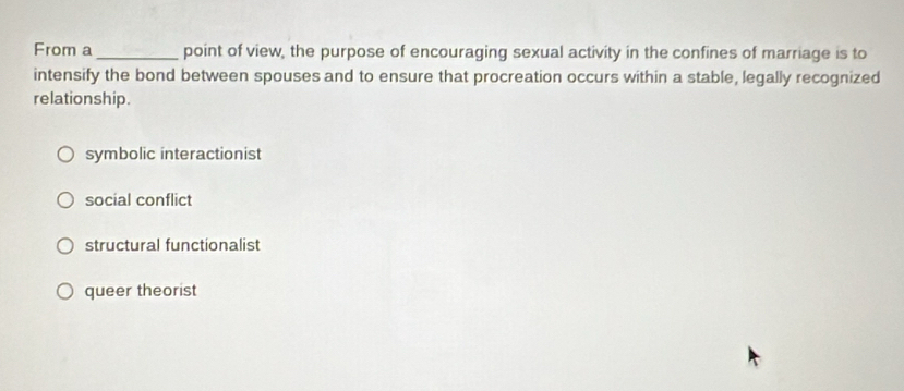 From a_ point of view, the purpose of encouraging sexual activity in the confines of marriage is to
intensify the bond between spouses and to ensure that procreation occurs within a stable, legally recognized
relationship.
symbolic interactionist
social conflict
structural functionalist
queer theorist