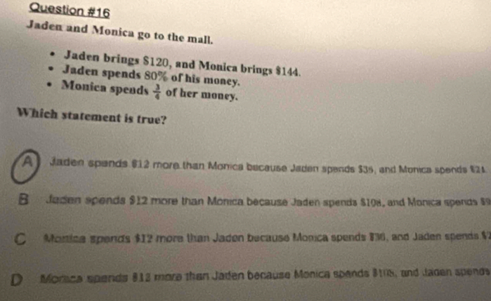 Jaden and Monica go to the mall.
Jaden brings $120, and Monica brings $144.
Jaden spends 80% of his money.
Monica spends  3/4  of her money.
Which statement is true?
A Jaden spands $12 more than Monica because Jaden spends $35, and Monica spends $24.
B Jaden spends $12 more than Monica because Jaden spends $108, and Monica spends $9
C Morica spends $12 more than Jaden because Monica spends 836, and Jaden spends $2
D Moraca spends 812 more than Jaden because Monica spends $108, and lagen spends